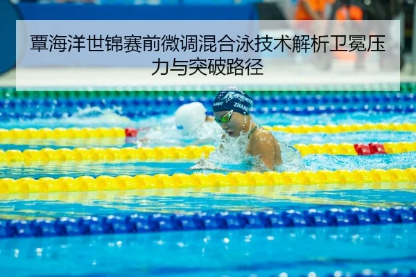 覃海洋世锦赛前微调混合泳技术解析卫冕压力与突破路径
